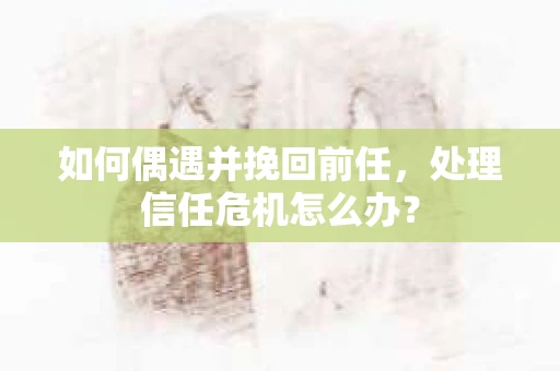 如何偶遇并挽回前任，处理信任危机怎么办？