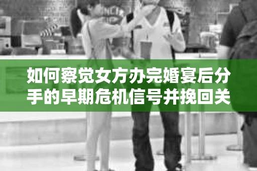 如何察觉女方办完婚宴后分手的早期危机信号并挽回关系？