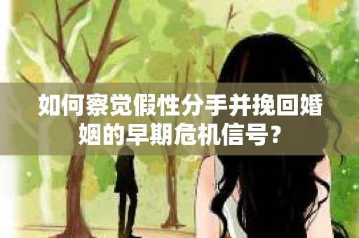 如何察觉假性分手并挽回婚姻的早期危机信号？
