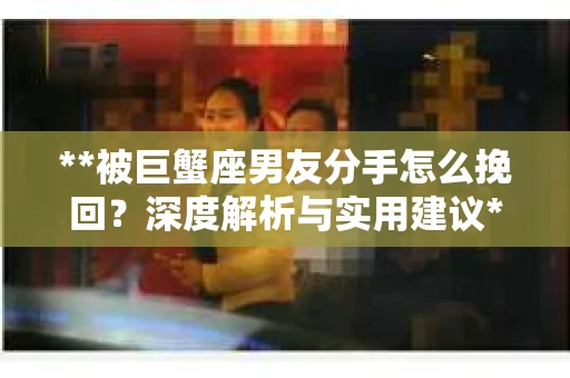 **被巨蟹座男友分手怎么挽回？深度解析与实用建议**