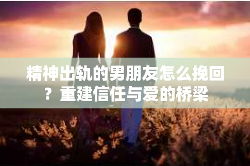 精神出轨的男朋友怎么挽回？重建信任与爱的桥梁