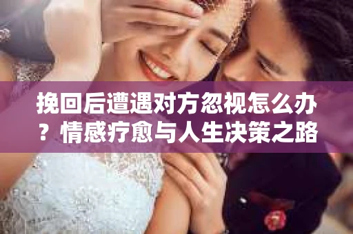 挽回后遭遇对方忽视怎么办?情感疗愈与人生决策之路 挽回后遭遇对方忽视怎么办?情感疗愈与人生决策之路