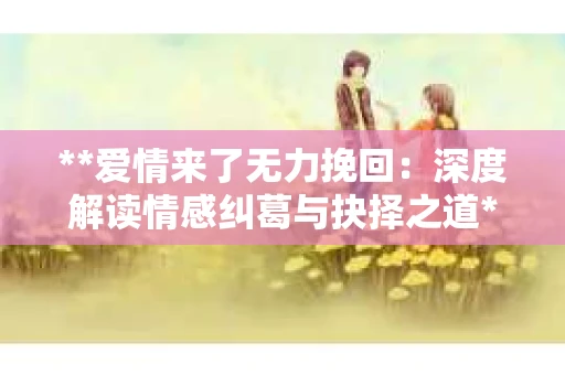 **爱情来了无力挽回:深度解读情感纠葛与抉择之道** **爱情来了无力挽回:深度解读情感纠葛与抉择之道**