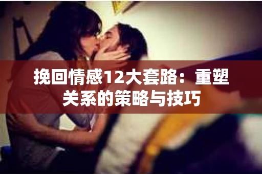 挽回情感12大套路：重塑关系的策略与技巧