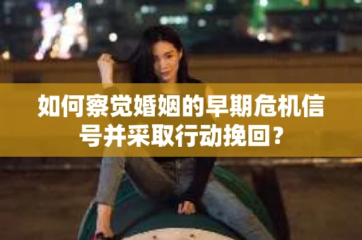 如何察觉婚姻的早期危机信号并采取行动挽回？