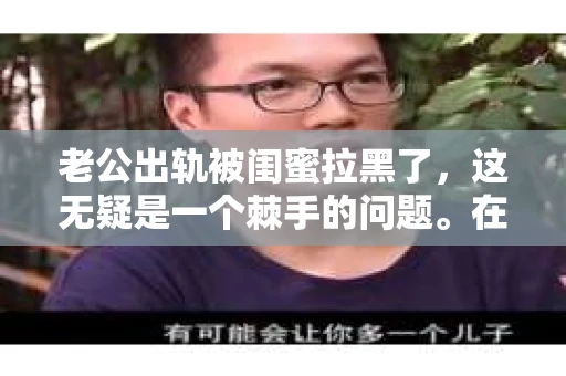 老公出轨被闺蜜拉黑了,这无疑是一个棘手的问题。在这个问题上,我想要和大家分享一下我的看法和经历,希望能给大家带来一些启示。 老公出轨被闺蜜拉黑了,这无疑是一个棘手的问题。在这个问题上,我想要和大家分享一下我的看法和经历,希望能给大家带来一些启示。