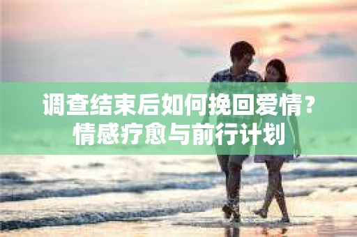 调查结束后如何挽回爱情？情感疗愈与前行计划