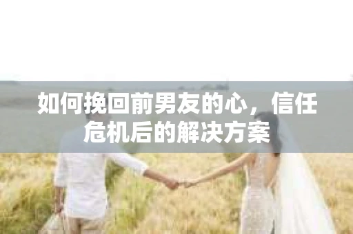 如何挽回前男友的心，信任危机后的解决方案