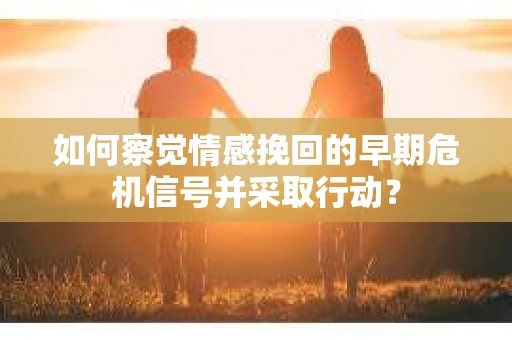 如何察觉情感挽回的早期危机信号并采取行动？