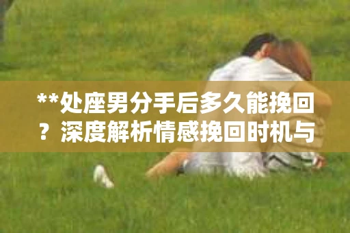 **处座男分手后多久能挽回?深度解析情感挽回时机与策略** **处座男分手后多久能挽回?深度解析情感挽回时机与策略**