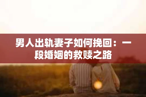 男人出轨妻子如何挽回：一段婚姻的救赎之路