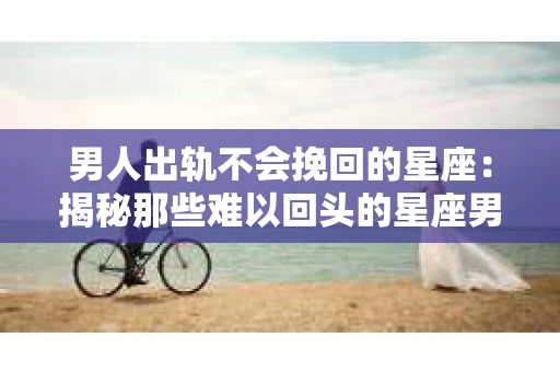 男人出轨不会挽回的星座：揭秘那些难以回头的星座男