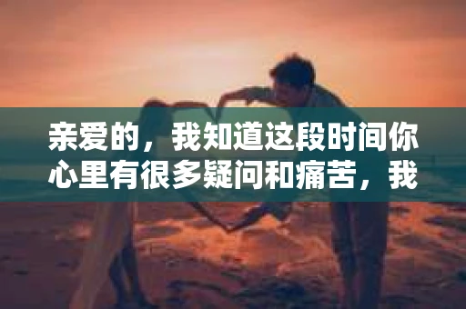 亲爱的，我知道这段时间你心里有很多疑问和痛苦，我也一样。我们在一起的时光，有欢笑也有泪水，那些美好的回忆，我永远都不会忘记。今天，我想通过这条短信，向你表达我的一些想法。