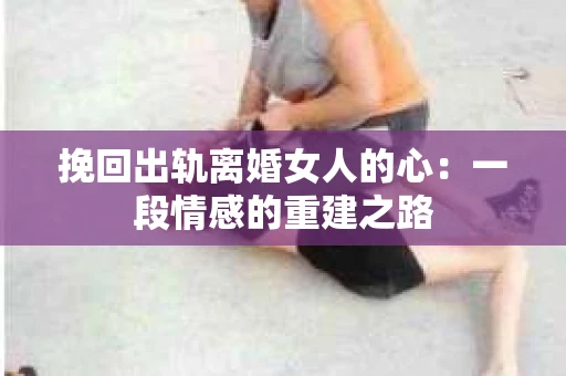 挽回出轨离婚女人的心：一段情感的重建之路
