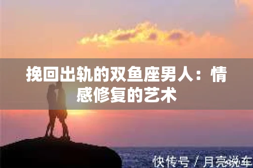 挽回出轨的双鱼座男人：情感修复的艺术