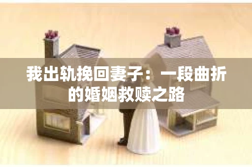 我出轨挽回妻子：一段曲折的婚姻救赎之路