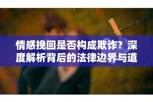 情感挽回是否构成欺诈？深度解析背后的法律边界与道德伦理