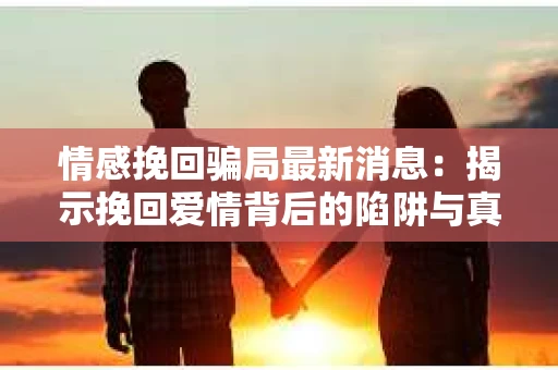 情感挽回骗局最新消息：揭示挽回爱情背后的陷阱与真相