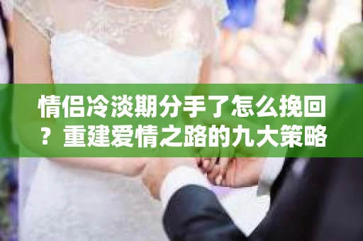 情侣冷淡期分手了怎么挽回？重建爱情之路的九大策略