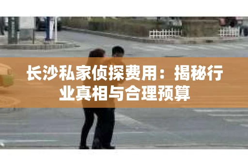 长沙私家侦探费用：揭秘行业真相与合理预算