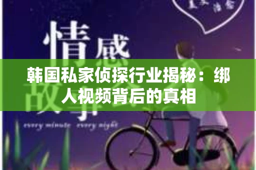 韩国私家侦探行业揭秘：绑人视频背后的真相
