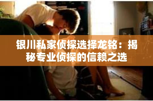 银川私家侦探选择龙铭：揭秘专业侦探的信赖之选