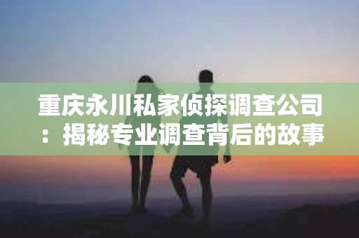 重庆永川私家侦探调查公司：揭秘专业调查背后的故事