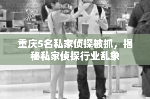 重庆5名私家侦探被抓，揭秘私家侦探行业乱象