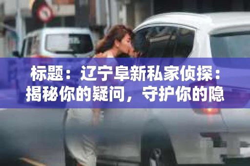 标题：辽宁阜新私家侦探：揭秘你的疑问，守护你的隐私