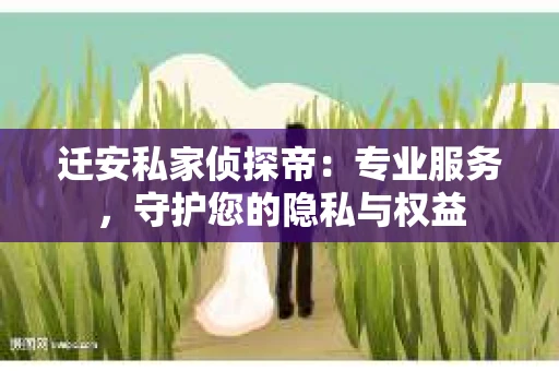 迁安私家侦探帝：专业服务，守护您的隐私与权益