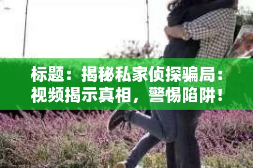 标题：揭秘私家侦探骗局：视频揭示真相，警惕陷阱！