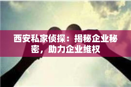 西安私家侦探：揭秘企业秘密，助力企业维权