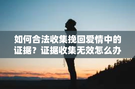 如何合法收集挽回爱情中的证据?证据收集无效怎么办? 如何合法收集挽回爱情中的证据?证据收集无效怎么办?
