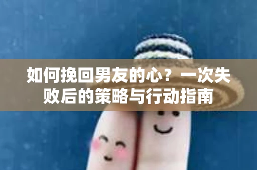 如何挽回男友的心？一次失败后的策略与行动指南