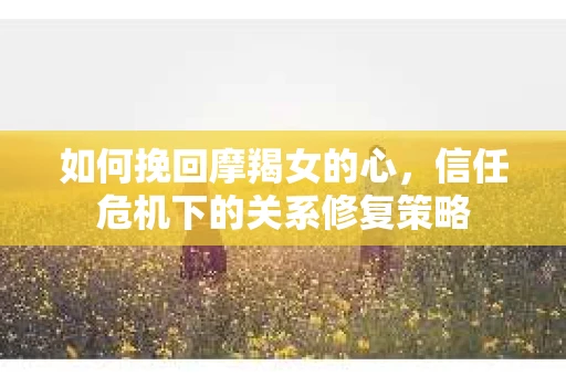 如何挽回摩羯女的心，信任危机下的关系修复策略