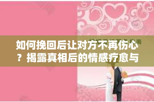 如何挽回后让对方不再伤心?揭露真相后的情感疗愈与前行计划 如何挽回后让对方不再伤心?揭露真相后的情感疗愈与前行计划