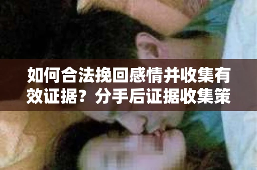 如何合法挽回感情并收集有效证据？分手后证据收集策略