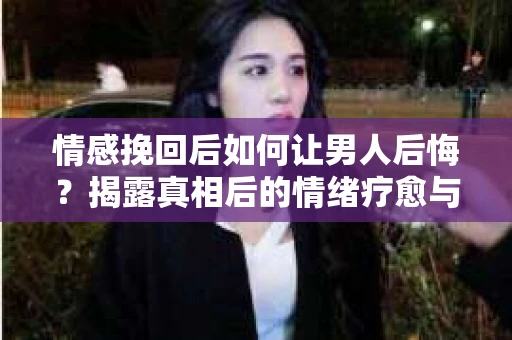 情感挽回后如何让男人后悔？揭露真相后的情绪疗愈与人生决策