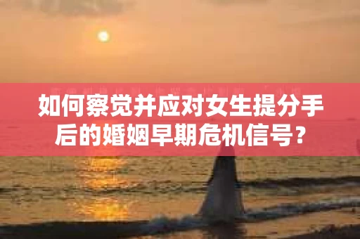 如何察觉并应对女生提分手后的婚姻早期危机信号？