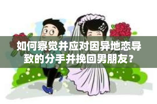 如何察觉并应对因异地恋导致的分手并挽回男朋友？