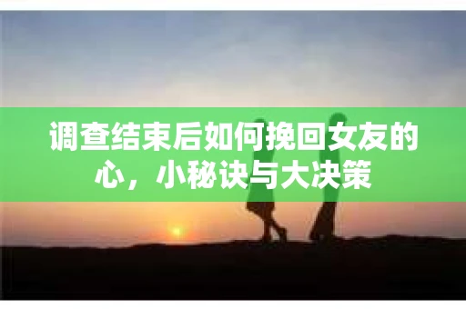 调查结束后如何挽回女友的心,小秘诀与大决策 调查结束后如何挽回女友的心,小秘诀与大决策