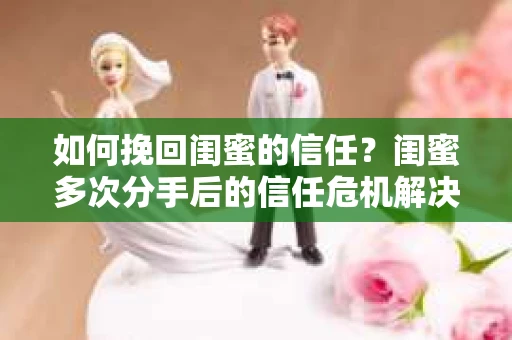如何挽回闺蜜的信任？闺蜜多次分手后的信任危机解决方案