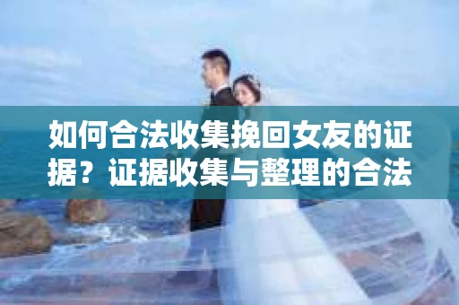 如何合法收集挽回女友的证据？证据收集与整理的合法策略怎么办？