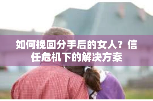 如何挽回分手后的女人？信任危机下的解决方案