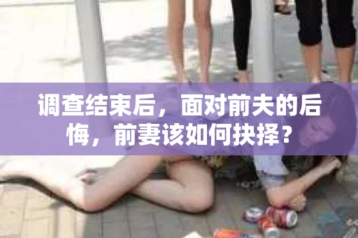 调查结束后，面对前夫的后悔，前妻该如何抉择？