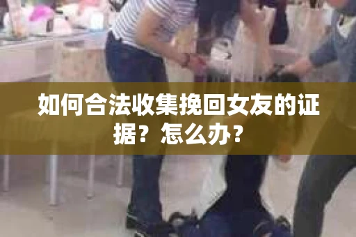 如何合法收集挽回女友的证据？怎么办？