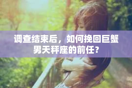 调查结束后,如何挽回巨蟹男天秤座的前任? 调查结束后,如何挽回巨蟹男天秤座的前任?