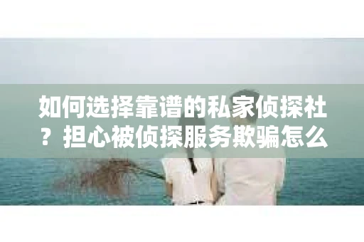 如何选择靠谱的私家侦探社？担心被侦探服务欺骗怎么办？