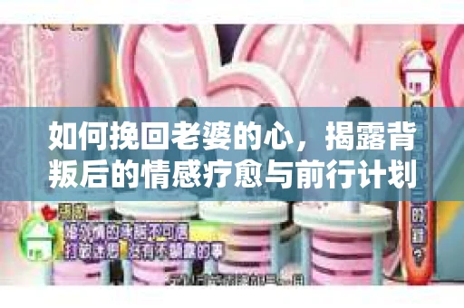 如何挽回老婆的心,揭露背叛后的情感疗愈与前行计划 如何挽回老婆的心,揭露背叛后的情感疗愈与前行计划