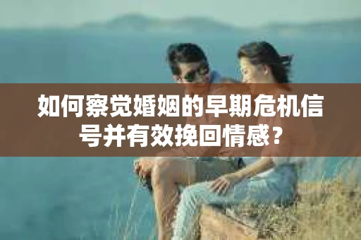 如何察觉婚姻的早期危机信号并有效挽回情感？